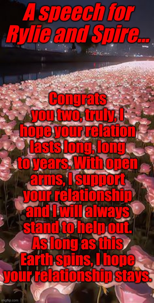 Can the rest of you share this to Rylie and Spire for me? | Congrats you two, truly, I hope your relation lasts long, long to years. With open arms, I support your relationship and I will always stand to help out.
As long as this Earth spins, I hope your relationship stays. A speech for Rylie and Spire... | image tagged in congrats rylie and spire,i hope you both do well | made w/ Imgflip meme maker