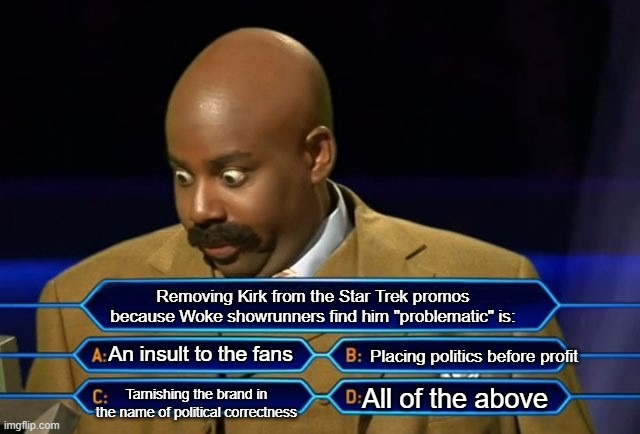 Who wants to be a millionaire? | Removing Kirk from the Star Trek promos because Woke showrunners find him "problematic" is:; An insult to the fans; Placing politics before profit; Tarnishing the brand in the name of political correctness; All of the above | image tagged in who wants to be a millionaire | made w/ Imgflip meme maker