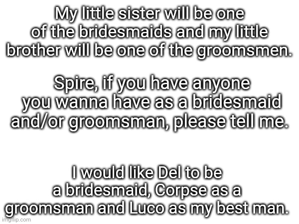 My little sister will be one of the bridesmaids and my little brother will be one of the groomsmen. Spire, if you have anyone you wanna have as a bridesmaid and/or groomsman, please tell me. I would like Del to be a bridesmaid, Corpse as a groomsman and Luco as my best man. | made w/ Imgflip meme maker