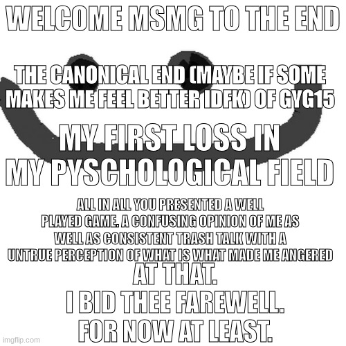 Ironic | WELCOME MSMG TO THE END; THE CANONICAL END (MAYBE IF SOME MAKES ME FEEL BETTER IDFK) OF GYG15; MY FIRST LOSS IN MY PYSCHOLOGICAL FIELD; ALL IN ALL YOU PRESENTED A WELL PLAYED GAME. A CONFUSING OPINION OF ME AS WELL AS CONSISTENT TRASH TALK WITH A UNTRUE PERCEPTION OF WHAT IS WHAT MADE ME ANGERED; AT THAT.

I BID THEE FAREWELL.

FOR NOW AT LEAST. | image tagged in hmm jpg | made w/ Imgflip meme maker