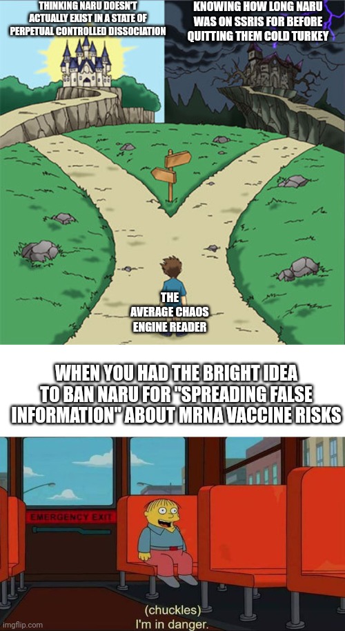 THINKING NARU DOESN'T ACTUALLY EXIST IN A STATE OF PERPETUAL CONTROLLED DISSOCIATION; KNOWING HOW LONG NARU WAS ON SSRIS FOR BEFORE QUITTING THEM COLD TURKEY; THE AVERAGE CHAOS ENGINE READER; WHEN YOU HAD THE BRIGHT IDEA TO BAN NARU FOR "SPREADING FALSE INFORMATION" ABOUT MRNA VACCINE RISKS | image tagged in two paths,i'm in danger blank place above | made w/ Imgflip meme maker