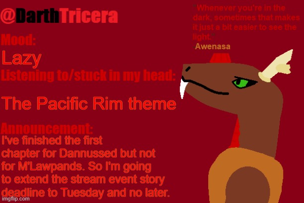 If I keep pushing back the deadline, this event is gonna be a dud like The Dead Universe (also Pacific Rim has EPIC music) | Lazy; The Pacific Rim theme; I've finished the first chapter for Dannussed but not for M'Lawpands. So I'm going to extend the stream event story deadline to Tuesday and no later. | image tagged in darthtricera announcement temp awenasa | made w/ Imgflip meme maker