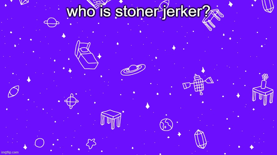idk | who is stoner jerker? | image tagged in headspace bitch | made w/ Imgflip meme maker