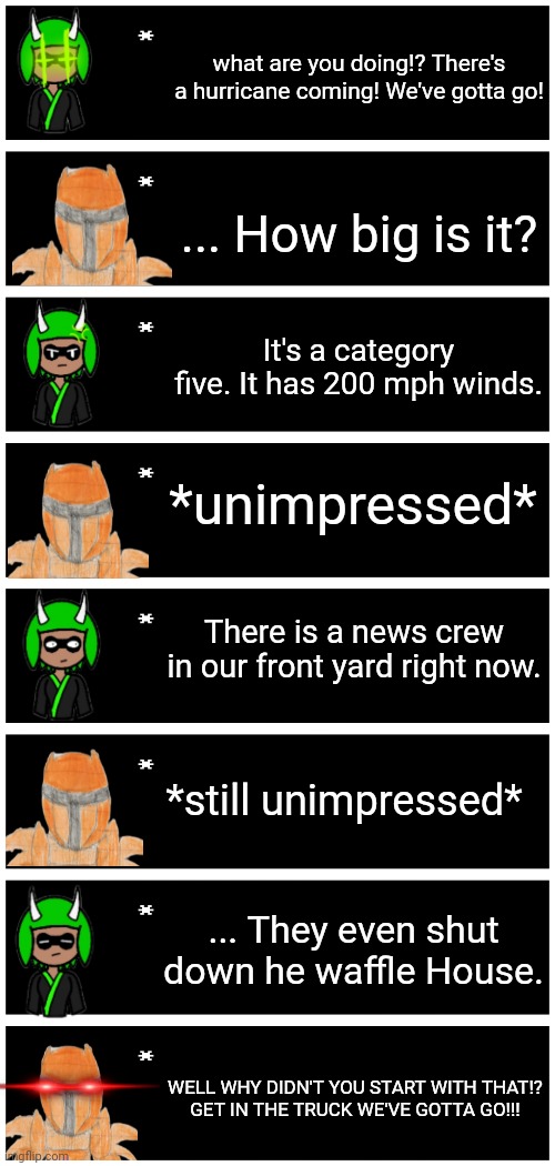 How Xander reacts to "severe" weather: | what are you doing!? There's a hurricane coming! We've gotta go! ... How big is it? It's a category five. It has 200 mph winds. *unimpressed*; There is a news crew in our front yard right now. *still unimpressed*; ... They even shut down he waffle House. WELL WHY DIDN'T YOU START WITH THAT!?
GET IN THE TRUCK WE'VE GOTTA GO!!! | image tagged in 4 undertale textboxes | made w/ Imgflip meme maker