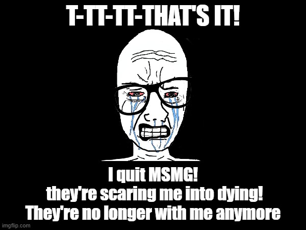 My heart's beating too fast | T-TT-TT-THAT'S IT! I quit MSMG!
 they're scaring me into dying!
They're no longer with me anymore | made w/ Imgflip meme maker