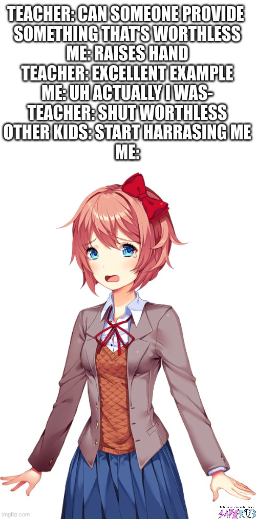 Who can relate to this? | TEACHER: CAN SOMEONE PROVIDE 
SOMETHING THAT'S WORTHLESS
ME: RAISES HAND
TEACHER: EXCELLENT EXAMPLE
ME: UH ACTUALLY I WAS-
TEACHER: SHUT WORTHLESS
OTHER KIDS: START HARRASING ME
ME: | image tagged in school,ddlc,doki doki literature club,sayori,relatable memes | made w/ Imgflip meme maker