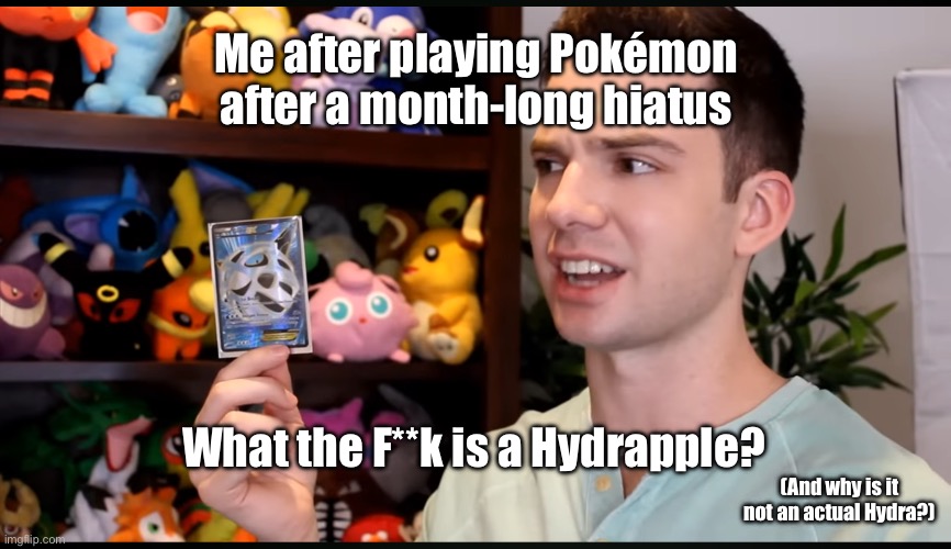 What the f**k is an ___ | Me after playing Pokémon after a month-long hiatus; What the F**k is a Hydrapple? (And why is it not an actual Hydra?) | image tagged in what the f k is an ___ | made w/ Imgflip meme maker