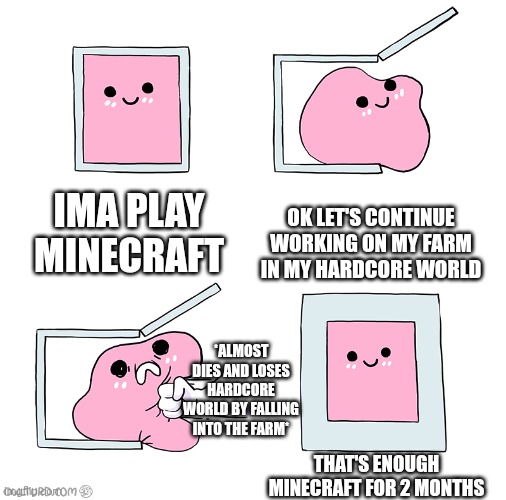 Close call moment | IMA PLAY MINECRAFT; OK LET'S CONTINUE WORKING ON MY FARM IN MY HARDCORE WORLD; *ALMOST DIES AND LOSES HARDCORE WORLD BY FALLING INTO THE FARM*; THAT'S ENOUGH MINECRAFT FOR 2 MONTHS | image tagged in pink blob in the box,memes | made w/ Imgflip meme maker