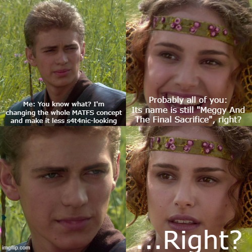 Nah, different name | Me: You know what? I'm changing the whole MATFS concept and make it less s4t4nic-looking; Probably all of you: Its name is still "Meggy And The Final Sacrifice", right? ...Right? | image tagged in anakin padme 4 panel | made w/ Imgflip meme maker