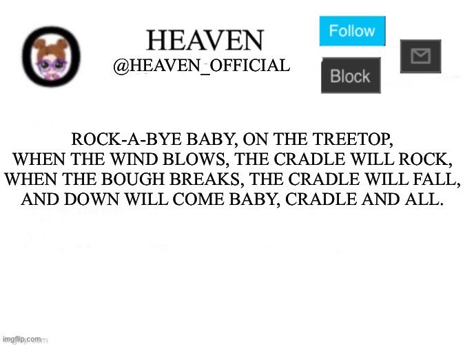 Very sleepy :( | ROCK-A-BYE BABY, ON THE TREETOP,
WHEN THE WIND BLOWS, THE CRADLE WILL ROCK,

WHEN THE BOUGH BREAKS, THE CRADLE WILL FALL,

AND DOWN WILL COME BABY, CRADLE AND ALL. | image tagged in heaven s template | made w/ Imgflip meme maker