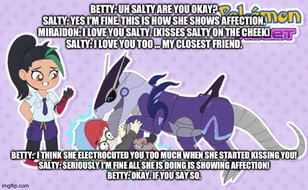 What happens when miraidon shows me affection | BETTY: UH SALTY ARE YOU OKAY?
SALTY: YES I'M FINE. THIS IS HOW SHE SHOWS AFFECTION.
MIRAIDON: I LOVE YOU SALTY. (KISSES SALTY ON THE CHEEK)
SALTY: I LOVE YOU TOO ... MY CLOSEST FRIEND. BETTY:  I THINK SHE ELECTROCUTED YOU TOO MUCH WHEN SHE STARTED KISSING YOU!
SALTY: SERIOUSLY I'M FINE ALL SHE IS DOING IS SHOWING AFFECTION!
BETTY: OKAY. IF YOU SAY SO. | image tagged in deviantart | made w/ Imgflip meme maker
