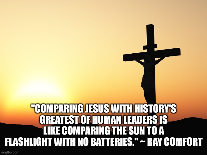 Jesus on the Cross | "COMPARING JESUS WITH HISTORY'S GREATEST OF HUMAN LEADERS IS LIKE COMPARING THE SUN TO A FLASHLIGHT WITH NO BATTERIES." ~ RAY COMFORT | image tagged in jesus on the cross | made w/ Imgflip meme maker