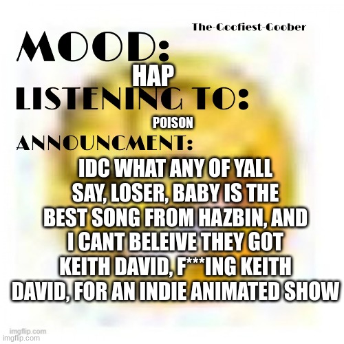 AHAAAAAAAAH OMAGAAWDAWDahAH | HAP; POISON; IDC WHAT ANY OF YALL SAY, LOSER, BABY IS THE BEST SONG FROM HAZBIN, AND I CANT BELEIVE THEY GOT KEITH DAVID, F***ING KEITH DAVID, FOR AN INDIE ANIMATED SHOW | image tagged in xheddar announcement | made w/ Imgflip meme maker