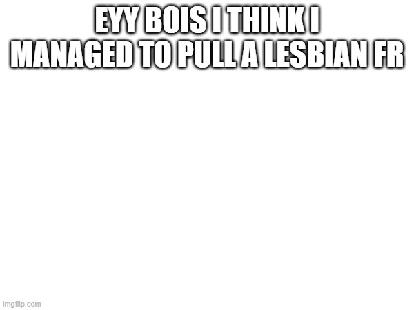 EYY BOIS I THINK I MANAGED TO PULL A LESBIAN FR | made w/ Imgflip meme maker