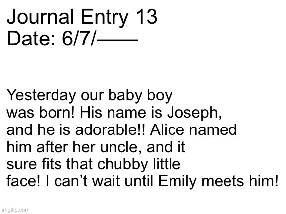 Let’s see if you guys can connect a few dots | Journal Entry 13
Date: 6/7/——; Yesterday our baby boy was born! His name is Joseph, and he is adorable!! Alice named him after her uncle, and it sure fits that chubby little face! I can’t wait until Emily meets him! | image tagged in blank white template | made w/ Imgflip meme maker