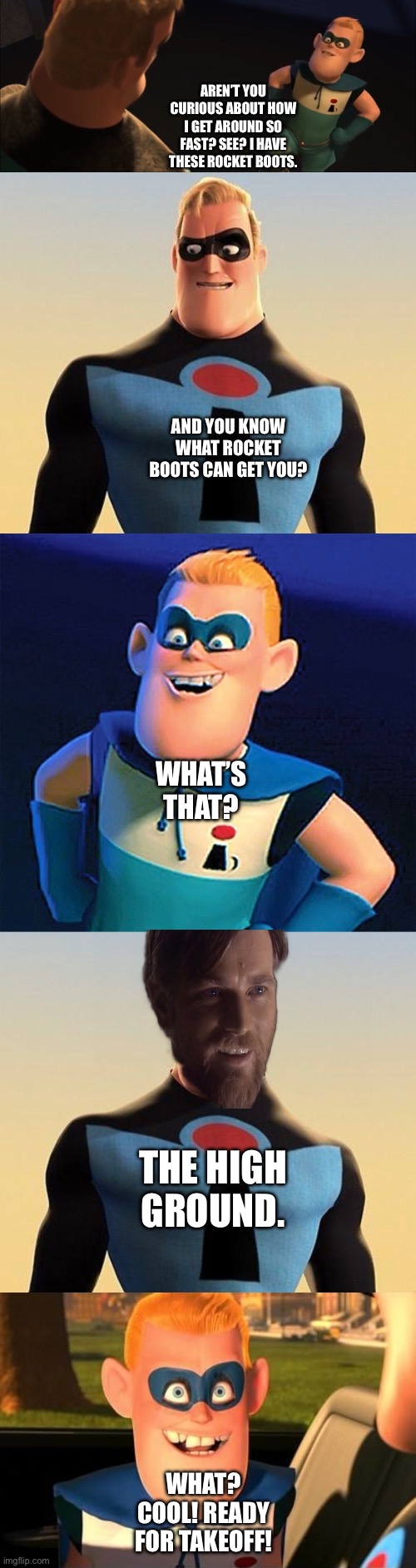 Mr. Incredible gives a funny and very friendly comment to Buddy Pine/IncrediBoy’s Rocket Boots | AREN’T YOU CURIOUS ABOUT HOW I GET AROUND SO FAST? SEE? I HAVE THESE ROCKET BOOTS. AND YOU KNOW WHAT ROCKET BOOTS CAN GET YOU? WHAT’S THAT? THE HIGH GROUND. WHAT? COOL! READY FOR TAKEOFF! | image tagged in funny memes,what if,the incredibles,the high ground,obi wan kenobi,star wars | made w/ Imgflip meme maker
