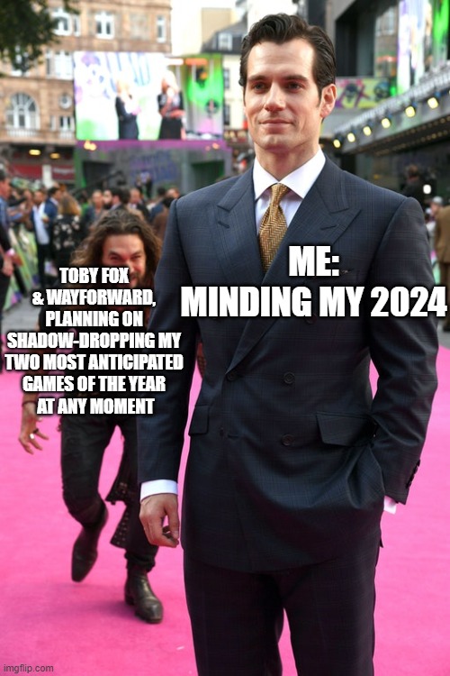 Jason Momoa Henry Cavill Meme | ME:
MINDING MY 2024; TOBY FOX
& WAYFORWARD,
PLANNING ON SHADOW-DROPPING MY
TWO MOST ANTICIPATED GAMES OF THE YEAR
 AT ANY MOMENT | image tagged in jason momoa henry cavill meme | made w/ Imgflip meme maker