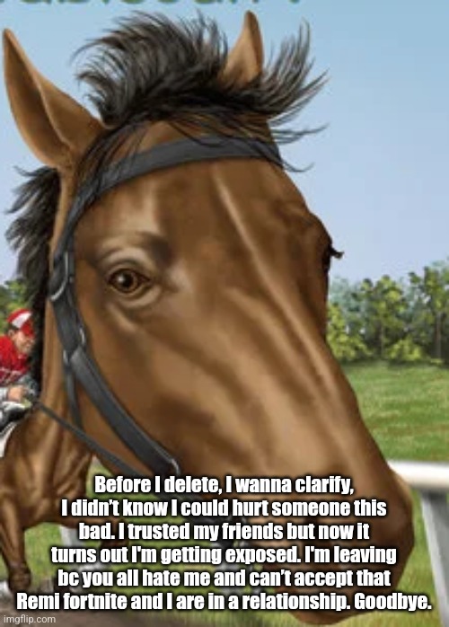 Big horse | Before I delete, I wanna clarify, I didn’t know I could hurt someone this bad. I trusted my friends but now it turns out I'm getting exposed. I'm leaving bc you all hate me and can’t accept that Remi fortnite and I are in a relationship. Goodbye. | image tagged in big horse | made w/ Imgflip meme maker