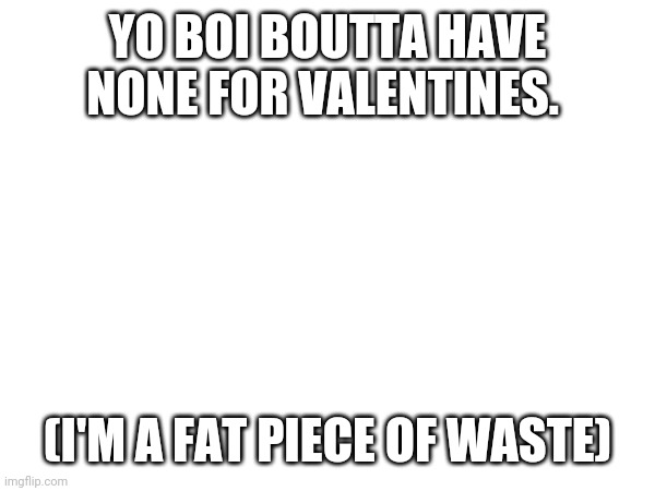 YO BOI BOUTTA HAVE NONE FOR VALENTINES. (I'M A FAT PIECE OF WASTE) | made w/ Imgflip meme maker