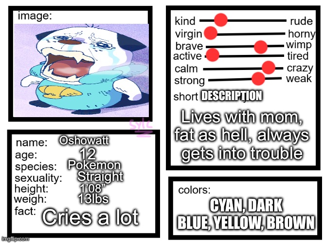 I’m new here :) | DESCRIPTION; Lives with mom, fat as hell, always gets into trouble; Oshowatt; 12; Pokemon; Straight; 1’08”; 13lbs; CYAN, DARK BLUE, YELLOW, BROWN; Cries a lot | image tagged in oc list thing by sylcmori | made w/ Imgflip meme maker