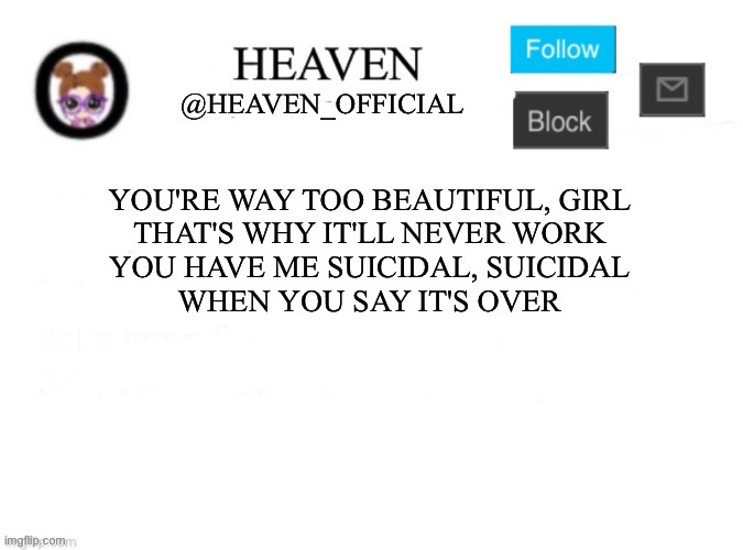 the song is stuck in my damn head | YOU'RE WAY TOO BEAUTIFUL, GIRL
THAT'S WHY IT'LL NEVER WORK
YOU HAVE ME SUICIDAL, SUICIDAL
WHEN YOU SAY IT'S OVER | image tagged in heaven s template | made w/ Imgflip meme maker