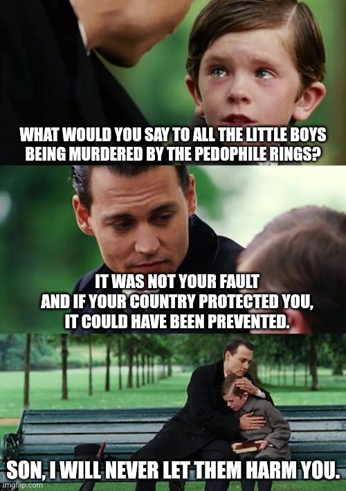 Message to my future son or grandson | WHAT WOULD YOU SAY TO ALL THE LITTLE BOYS
BEING MURDERED BY THE PEDOPHILE RINGS? IT WAS NOT YOUR FAULT
AND IF YOUR COUNTRY PROTECTED YOU,
IT COULD HAVE BEEN PREVENTED. SON, I WILL NEVER LET THEM HARM YOU. | image tagged in memes,finding neverland | made w/ Imgflip meme maker