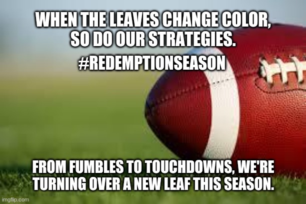 Redemption Season | WHEN THE LEAVES CHANGE COLOR, 
SO DO OUR STRATEGIES. #REDEMPTIONSEASON; FROM FUMBLES TO TOUCHDOWNS, WE'RE TURNING OVER A NEW LEAF THIS SEASON. | image tagged in football field | made w/ Imgflip meme maker
