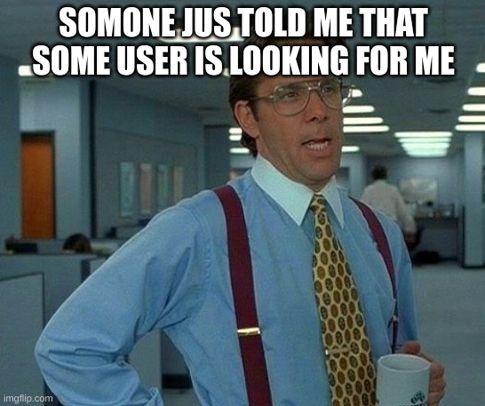 who | SOMONE JUS TOLD ME THAT SOME USER IS LOOKING FOR ME | image tagged in memes,that would be great,meme | made w/ Imgflip meme maker