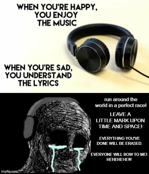 When your sad you understand the lyrics | run around the world in a perfect race! LEAVE A LITTLE MARK UPON TIME AND SPACE! EVERYTHING YOU'VE DONE WILL BE ERASED. EVERYONE WILL BOW TO ME!

HEHEHEHE!!! | image tagged in when your sad you understand the lyrics | made w/ Imgflip meme maker