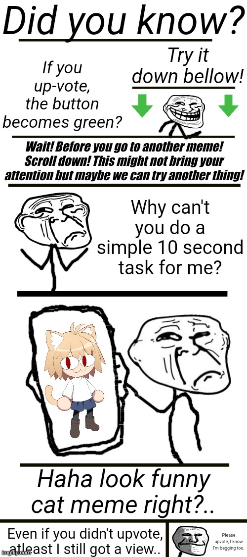 Trollface begs for upvotes | Did you know? If you up-vote, the button becomes green? Try it down bellow! Wait! Before you go to another meme! Scroll down! This might not bring your attention but maybe we can try another thing! Why can't you do a simple 10 second task for me? Haha look funny cat meme right?.. Even if you didn't upvote, atleast I still got a view.. Please upvote, I know I'm begging too. | image tagged in trollface,upvote beggars,fun,funny,meme | made w/ Imgflip meme maker