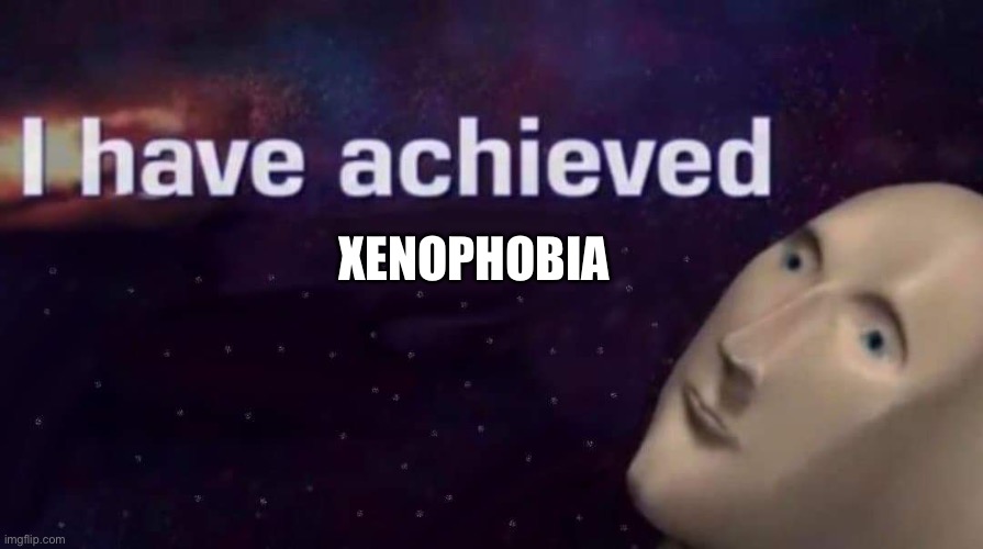 I have achieved | XENOPHOBIA | image tagged in i have achieved | made w/ Imgflip meme maker