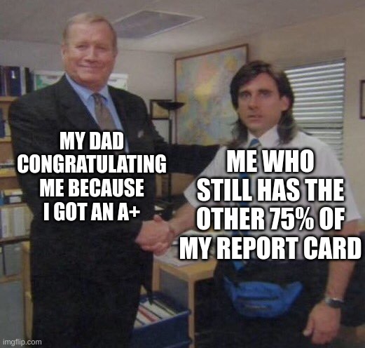 the office congratulations | MY DAD CONGRATULATING ME BECAUSE I GOT AN A+; ME WHO STILL HAS THE OTHER 75% OF MY REPORT CARD | image tagged in the office congratulations | made w/ Imgflip meme maker