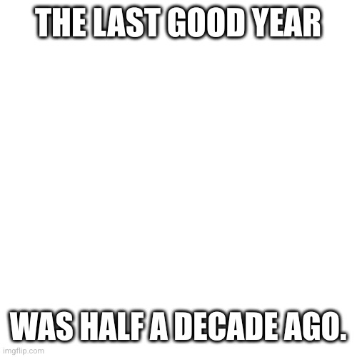 GOD I FEEL OLD | THE LAST GOOD YEAR; WAS HALF A DECADE AGO. | image tagged in memes,blank transparent square | made w/ Imgflip meme maker