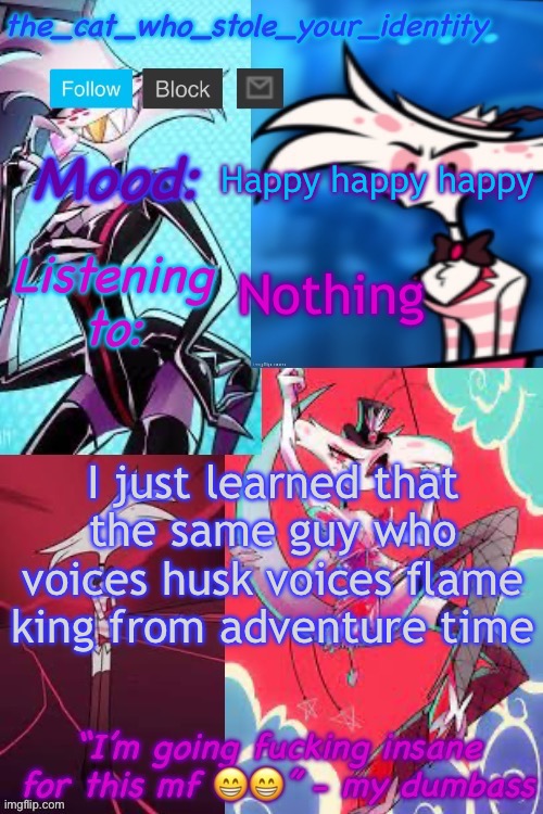 Two of my favorite shows :) | Happy happy happy; Nothing; I just learned that the same guy who voices husk voices flame king from adventure time | image tagged in cat_who_stole angel dust temp | made w/ Imgflip meme maker