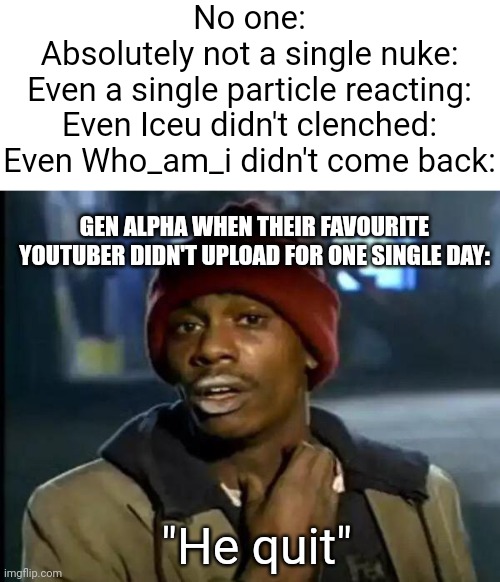 I hate this gen so much | No one:
Absolutely not a single nuke:
Even a single particle reacting:
Even Iceu didn't clenched:
Even Who_am_i didn't come back:; GEN ALPHA WHEN THEIR FAVOURITE YOUTUBER DIDN'T UPLOAD FOR ONE SINGLE DAY:; "He quit" | image tagged in blank white template,memes,y'all got any more of that,x x everywhere,funny,gen alpha | made w/ Imgflip meme maker
