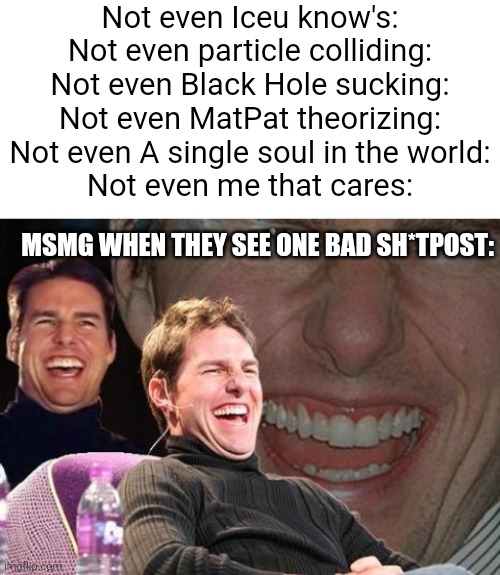 Is this correct? | Not even Iceu know's:
Not even particle colliding:
Not even Black Hole sucking:
Not even MatPat theorizing:
Not even A single soul in the world:
Not even me that cares:; MSMG WHEN THEY SEE ONE BAD SH*TPOST: | image tagged in blank white template,tom cruise laugh,msmg,x x everywhere | made w/ Imgflip meme maker