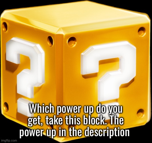 Mario ? Block | COMMON: MUSHROOM, FIRE FLOWER, STAR
UNCOMMON: BUBBLE FLOWER, DRILL MUSHROOM, ELEPHANT APPLE
RARE: ICE FLOWER, DOUBLE CHERRY, HAMMER SUIT (SMM2 POWER)
EPIC: PROPELLER MUSHROOM, PENGUIN SUIT, CAT BELL
LEGENDARY: RACOON LEAF, TANOOKI SUIT, BEE MUSHROOM
GOD: BLUE SHELL, BOOMERANG FLOWER, MINI MUSHROOM
UNIVERSE: RED STAR, HAMMER SUIT (SMB3), MEGA MUSHROOM
ULTRA ULTIMATE: METAL CAP, WONDER FLOWER, CARROT 
FIRE IN THE HOLE: SUPER BALL FLOWER; Which power up do you get, take this block. The power up in the description | image tagged in mario block | made w/ Imgflip meme maker