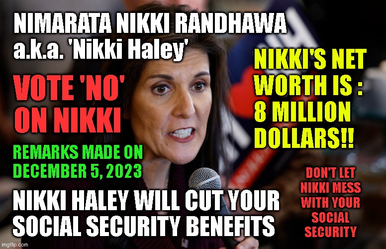 NIMARATA NIKKI RANDHAWA
a.k.a. 'Nikki Haley'; NIKKI'S NET
WORTH IS :
8 MILLION
DOLLARS!! VOTE 'NO'
ON NIKKI; REMARKS MADE ON
DECEMBER 5, 2023; DON'T LET
NIKKI MESS
WITH YOUR
SOCIAL
SECURITY; NIKKI HALEY WILL CUT YOUR
SOCIAL SECURITY BENEFITS | made w/ Imgflip meme maker