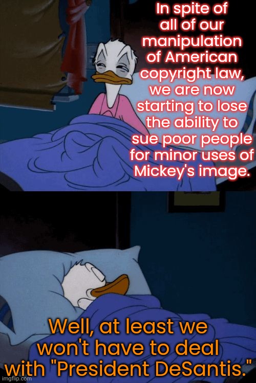 Bad & good news for Disney. | In spite of
all of our
manipulation
of American copyright law,
we are now starting to lose the ability to sue poor people for minor uses of
Mickey's image. Well, at least we won't have to deal with "President DeSantis." | image tagged in sleeping donald duck,mouse trap,corporate greed,government corruption,false advertising,goofy memes | made w/ Imgflip meme maker