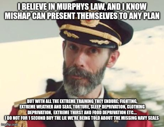 Captain Obvious | I BELIEVE IN MURPHYS LAW, AND I KNOW MISHAP CAN PRESENT THEMSELVES TO ANY PLAN; BUT WITH ALL THE EXTREME TRAINING THEY ENDURE; FIGHTING, EXTREME WEATHER AND SEAS, TORTURE, SLEEP DEPRIVATION, CLOTHING DEPRIVATION,  EXTREME THIRST AND FOOD DEPRIVATION ETC....
I DO NOT FOR 1 SECOND BUY THE LIE WE'RE BEING TOLD ABOUT THE MISSING NAVY SEALS | image tagged in captain obvious | made w/ Imgflip meme maker