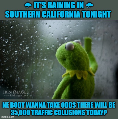 We only know how to drive when it's Sunny | 🌧 IT'S RAINING IN 🌧
SOUTHERN CALIFORNIA TONIGHT; NE BODY WANNA TAKE ODDS THERE WILL BE
35,000 TRAFFIC COLLISIONS TODAY? | image tagged in kermit window,memes,so cal,raining,car accident | made w/ Imgflip meme maker