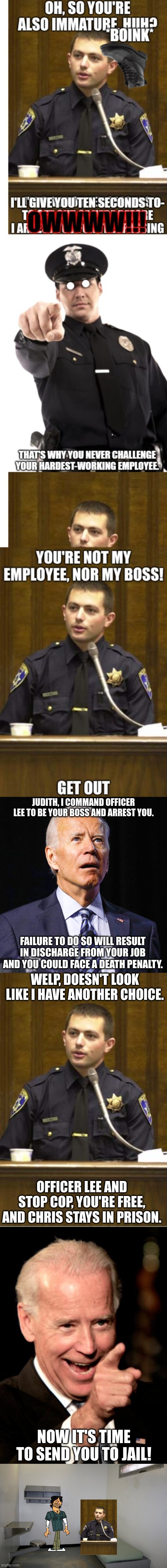 When it comes to the President, you really don't have another choice | JUDITH, I COMMAND OFFICER LEE TO BE YOUR BOSS AND ARREST YOU. FAILURE TO DO SO WILL RESULT IN DISCHARGE FROM YOUR JOB AND YOU COULD FACE A DEATH PENALTY. WELP, DOESN'T LOOK LIKE I HAVE ANOTHER CHOICE. OFFICER LEE AND STOP COP, YOU'RE FREE, AND CHRIS STAYS IN PRISON. NOW IT'S TIME TO SEND YOU TO JAIL! | image tagged in joe biden,memes,police officer testifying,smilin biden,prison cell inside | made w/ Imgflip meme maker