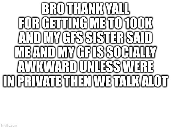 Storytime | BRO THANK YALL FOR GETTING ME TO 100K AND MY GFS SISTER SAID ME AND MY GF IS SOCIALLY AWKWARD UNLESS WERE IN PRIVATE THEN WE TALK ALOT | image tagged in memes,ll,gf | made w/ Imgflip meme maker