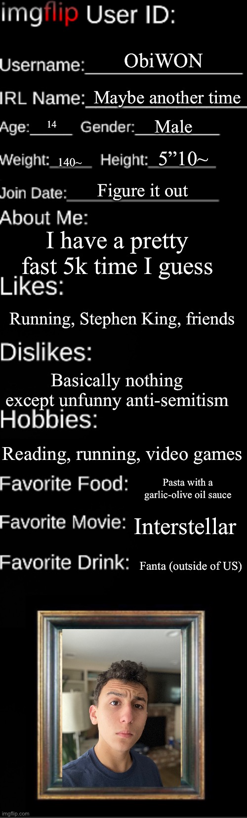 Imgflip user ID | ObiWON; Maybe another time; Male; 14; 5”10~; 140~; Figure it out; I have a pretty fast 5k time I guess; Running, Stephen King, friends; Basically nothing except unfunny anti-semitism; Reading, running, video games; Pasta with a garlic-olive oil sauce; Interstellar; Fanta (outside of US) | image tagged in imgflip user id | made w/ Imgflip meme maker