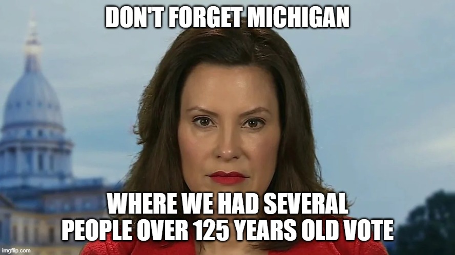 Democrat Michigan Governor Gretchen Whitmer | DON'T FORGET MICHIGAN WHERE WE HAD SEVERAL PEOPLE OVER 125 YEARS OLD VOTE | image tagged in democrat michigan governor gretchen whitmer | made w/ Imgflip meme maker