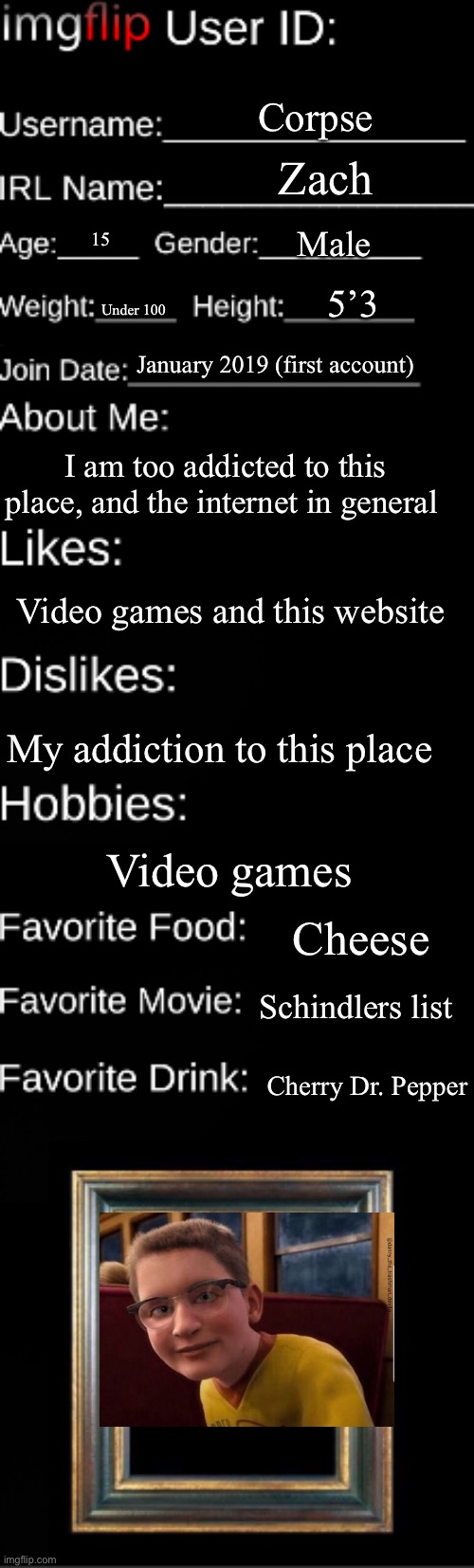 Imgflip user ID | Corpse; Zach; Male; 15; 5’3; Under 100; January 2019 (first account); I am too addicted to this place, and the internet in general; Video games and this website; My addiction to this place; Video games; Cheese; Schindlers list; Cherry Dr. Pepper | image tagged in imgflip user id | made w/ Imgflip meme maker