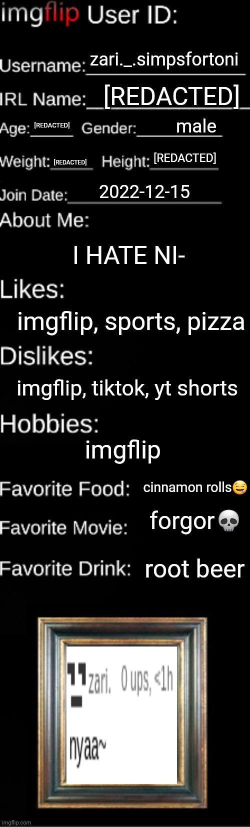 Imgflip user ID | zari._.simpsfortoni; [REDACTED]; male; [REDACTED]; [REDACTED]; [REDACTED]; 2022-12-15; I HATE NI-; imgflip, sports, pizza; imgflip, tiktok, yt shorts; imgflip; cinnamon rolls🤤; forgor💀; root beer | image tagged in imgflip user id | made w/ Imgflip meme maker