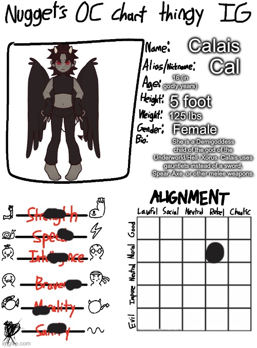 I needed to | Calais; Cal; 16 (in godly years); 5 foot; 125 lbs; Female; She is a Demigoddess child of the god of the Underworld/Hell, Xorus. Calais uses gauntlets instead of a sword, Spear, Axe, or other melee weapons. | image tagged in nugget s oc chart thingy ig | made w/ Imgflip meme maker