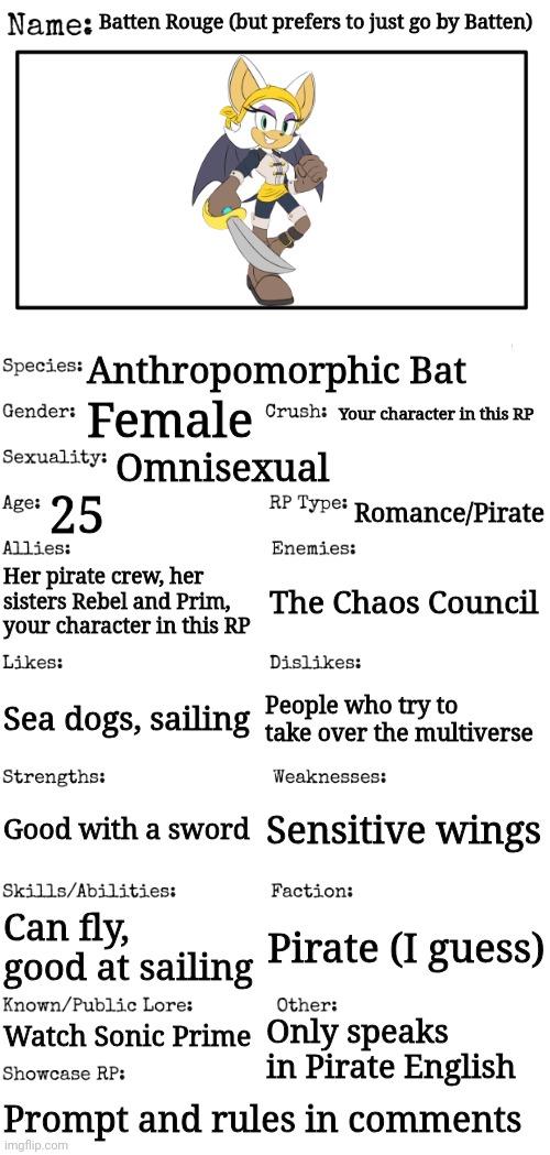 New OC showcase for RP stream | Batten Rouge (but prefers to just go by Batten); Anthropomorphic Bat; Your character in this RP; Female; Omnisexual; 25; Romance/Pirate; Her pirate crew, her sisters Rebel and Prim, your character in this RP; The Chaos Council; Sea dogs, sailing; People who try to take over the multiverse; Sensitive wings; Good with a sword; Can fly, good at sailing; Pirate (I guess); Watch Sonic Prime; Only speaks in Pirate English; Prompt and rules in comments | image tagged in new oc showcase for rp stream | made w/ Imgflip meme maker