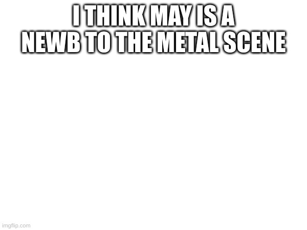 I THINK MAY IS A NEWB TO THE METAL SCENE | made w/ Imgflip meme maker